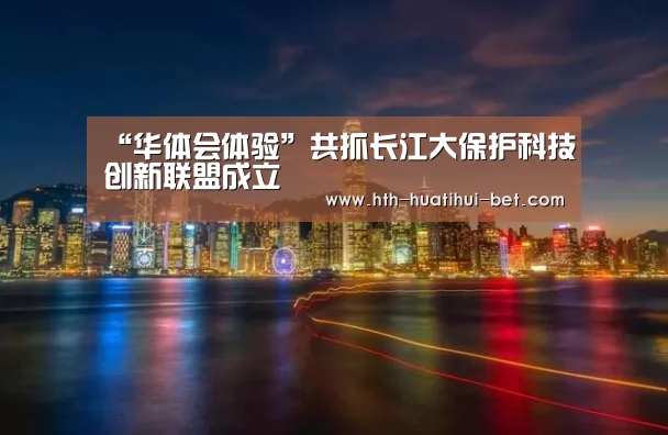 “华体会体验”共抓长江大保护科技创新联盟成立(图1) 华体会品牌