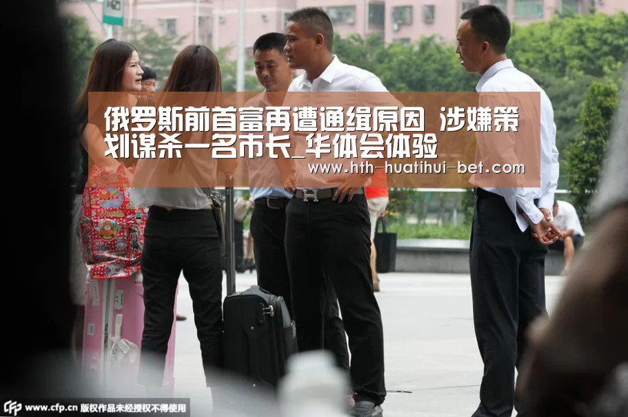 俄罗斯前首富再遭通缉原因 涉嫌策划谋杀一名市长_华体会体验(图1) 华体会赛程